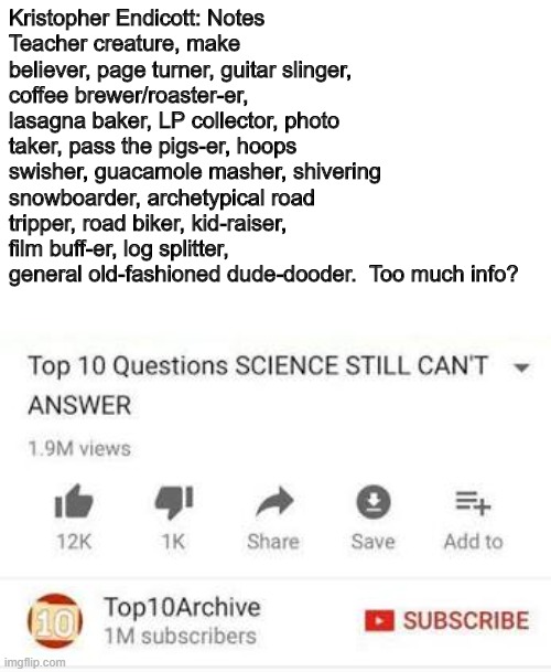 Top 10 questions Science still can't answer | Kristopher Endicott: Notes
Teacher creature, make believer, page turner, guitar slinger, coffee brewer/roaster-er, lasagna baker, LP collector, photo taker, pass the pigs-er, hoops swisher, guacamole masher, shivering snowboarder, archetypical road tripper, road biker, kid-raiser, film buff-er, log splitter, general old-fashioned dude-dooder.  Too much info? | image tagged in top 10 questions science still can't answer | made w/ Imgflip meme maker