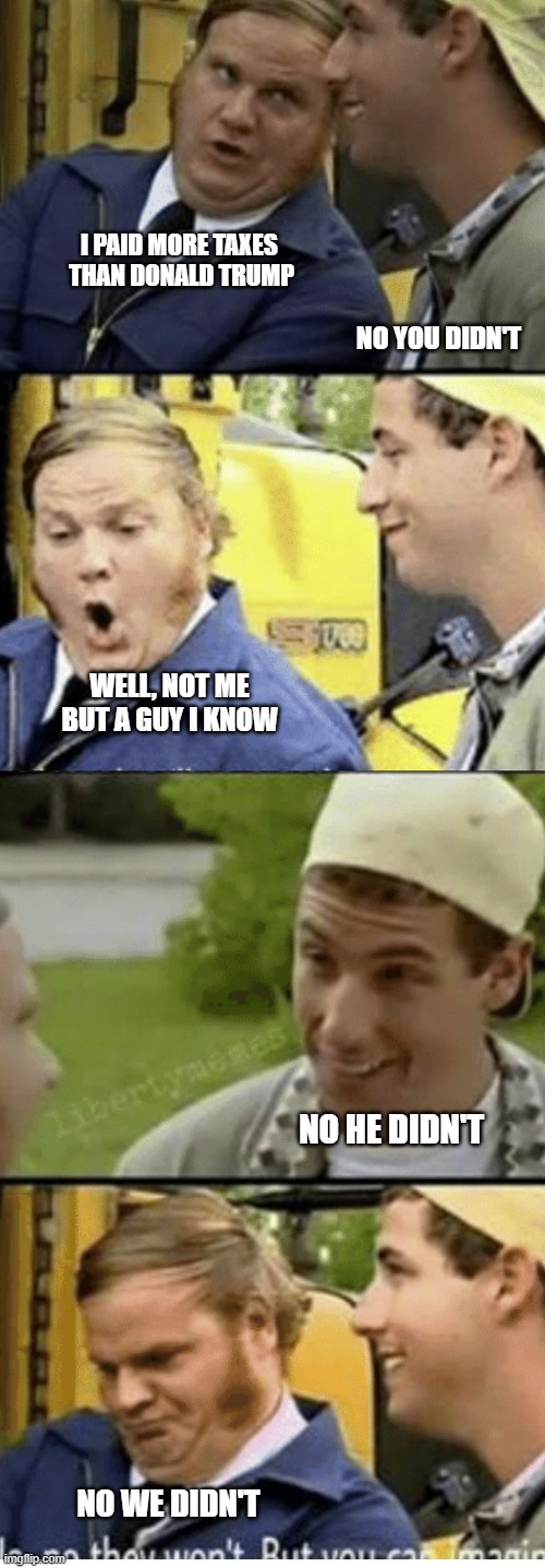 Billy Madison Bus driver convo | I PAID MORE TAXES 
THAN DONALD TRUMP; NO YOU DIDN'T; WELL, NOT ME
BUT A GUY I KNOW; NO HE DIDN'T; NO WE DIDN'T | image tagged in billy madison bus driver convo,ConservativeMemes | made w/ Imgflip meme maker