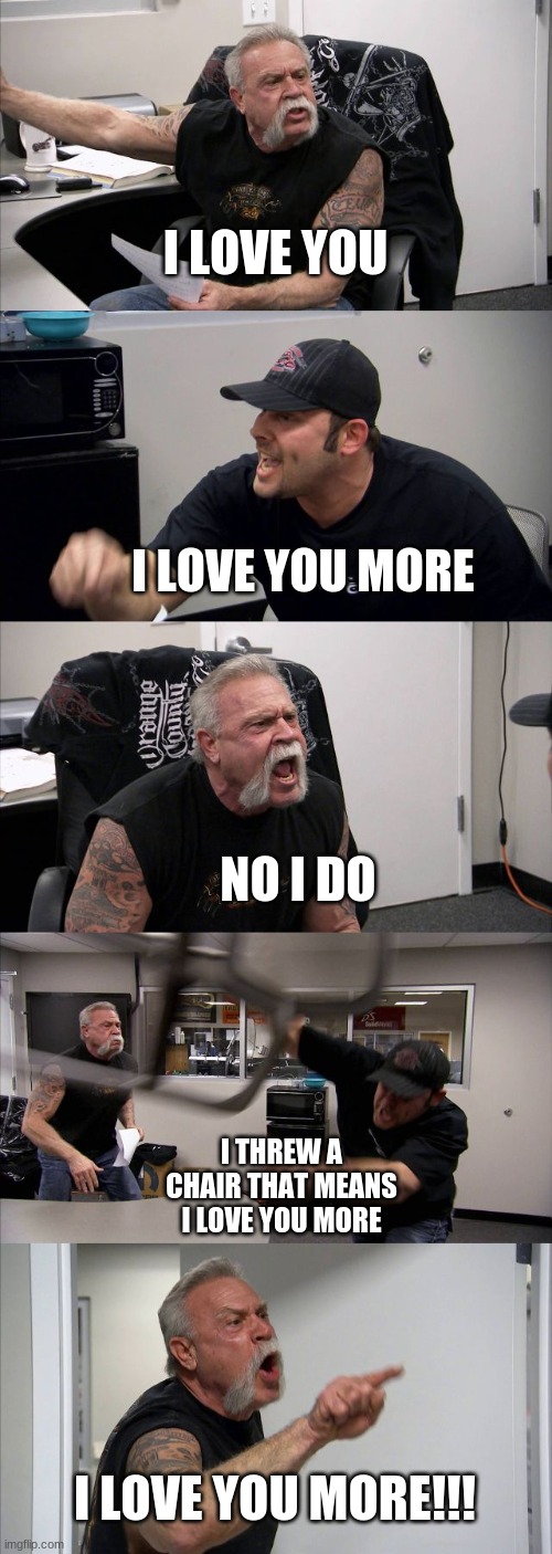 I don't know what happened | I LOVE YOU; I LOVE YOU MORE; NO I DO; I THREW A CHAIR THAT MEANS I LOVE YOU MORE; I LOVE YOU MORE!!! | image tagged in memes,american chopper argument | made w/ Imgflip meme maker