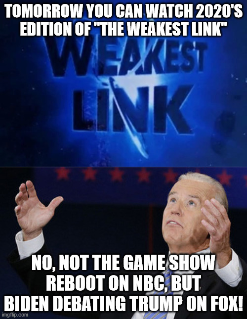 Unless the debate is postponed by a "brain delay" of Biden's... | TOMORROW YOU CAN WATCH 2020'S EDITION OF "THE WEAKEST LINK"; NO, NOT THE GAME SHOW REBOOT ON NBC, BUT BIDEN DEBATING TRUMP ON FOX! | image tagged in biden debate democratic 2012 bernie hillary 2015 2016,weakest link,joe biden,donald trump,presidential debate | made w/ Imgflip meme maker
