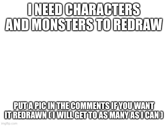 Please people ive got a block | I NEED CHARACTERS AND MONSTERS TO REDRAW; PUT A PIC IN THE COMMENTS IF YOU WANT IT REDRAWN ( I WILL GET TO AS MANY AS I CAN ) | image tagged in blank white template | made w/ Imgflip meme maker