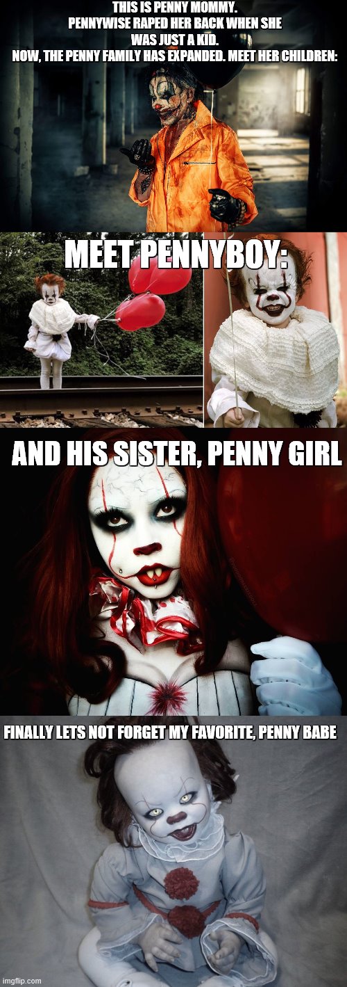 The penny family is expnading yall, make sure not to be on their bad side (; | THIS IS PENNY MOMMY. PENNYWISE RAPED HER BACK WHEN SHE WAS JUST A KID.
NOW, THE PENNY FAMILY HAS EXPANDED. MEET HER CHILDREN:; MEET PENNYBOY:; AND HIS SISTER, PENNY GIRL; FINALLY LETS NOT FORGET MY FAVORITE, PENNY BABE | image tagged in dont read any further,because now you are on pennywise's,bad side,he is here,yes right there,under your bed | made w/ Imgflip meme maker