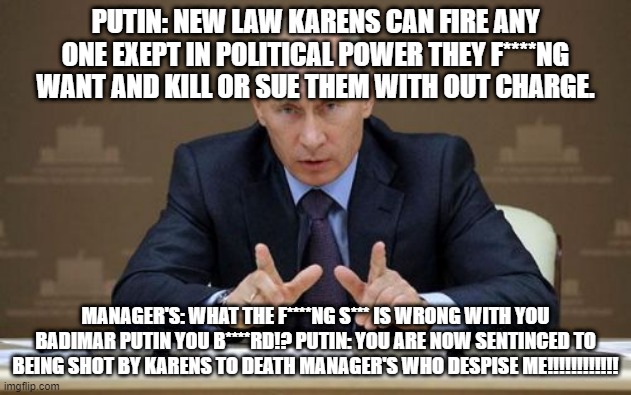 Vladimir Putin Meme | PUTIN: NEW LAW KARENS CAN FIRE ANY ONE EXEPT IN POLITICAL POWER THEY F****NG WANT AND KILL OR SUE THEM WITH OUT CHARGE. MANAGER'S: WHAT THE F****NG S*** IS WRONG WITH YOU BADIMAR PUTIN YOU B****RD!? PUTIN: YOU ARE NOW SENTINCED TO BEING SHOT BY KARENS TO DEATH MANAGER'S WHO DESPISE ME!!!!!!!!!!!! | image tagged in memes,vladimir putin | made w/ Imgflip meme maker