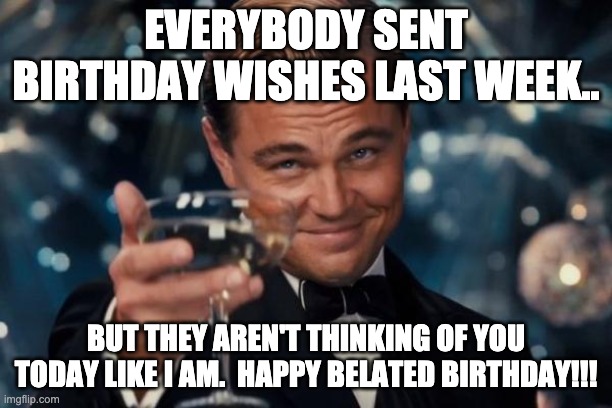 Belated Birthday Wishes | EVERYBODY SENT BIRTHDAY WISHES LAST WEEK.. BUT THEY AREN'T THINKING OF YOU TODAY LIKE I AM.  HAPPY BELATED BIRTHDAY!!! | image tagged in memes,leonardo dicaprio cheers | made w/ Imgflip meme maker