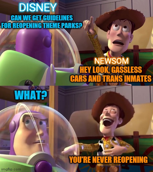 Toy Story funny scene | DISNEY; CAN WE GET GUIDELINES FOR REOPENING THEME PARKS? NEWSOM; HEY LOOK, GASSLESS CARS AND TRANS INMATES; WHAT? YOU'RE NEVER REOPENING | image tagged in toy story funny scene | made w/ Imgflip meme maker