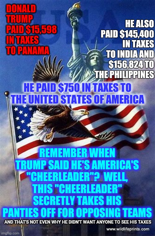 Worst Cheerleader Ever | DONALD TRUMP PAID $15,598 IN TAXES TO PANAMA; HE ALSO PAID $145,400 IN TAXES TO INDIA AND $156,824 TO THE PHILIPPINES; HE PAID $750 IN TAXES TO THE UNITED STATES OF AMERICA; REMEMBER WHEN TRUMP SAID HE'S AMERICA'S "CHEERLEADER"?  WELL, THIS "CHEERLEADER" SECRETLY TAKES HIS PANTIES OFF FOR OPPOSING TEAMS; AND THAT'S NOT EVEN WHY HE DIDN'T WANT ANYONE TO SEE HIS TAXES | image tagged in memes,trump unfit unqualified dangerous,liar in chief,lock him up,trump lies,criminal minds | made w/ Imgflip meme maker