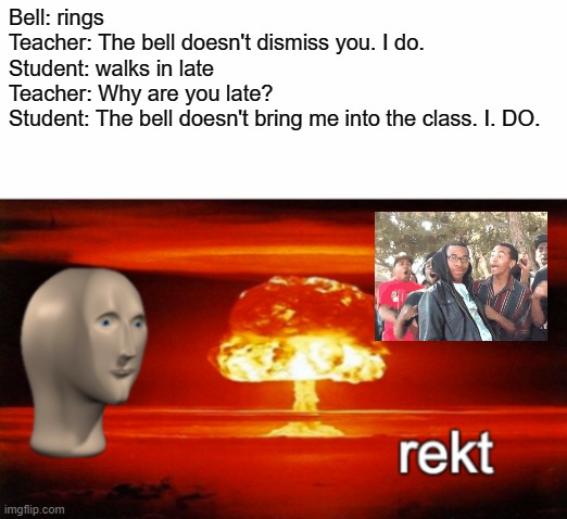 rekt w/text |  Bell: rings
Teacher: The bell doesn't dismiss you. I do.
Student: walks in late
Teacher: Why are you late?
Student: The bell doesn't bring me into the class. I. DO. | image tagged in rekt w/text,roasted | made w/ Imgflip meme maker