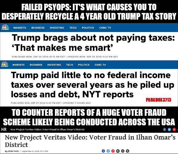 Democrats and Mainstream Media: Ignore the rising surge of voter fraud stories. | FAILED PSYOPS: IT'S WHAT CAUSES YOU TO DESPERATELY RECYCLE A 4 YEAR OLD TRUMP TAX STORY; PARADOX3713; TO COUNTER REPORTS OF A HUGE VOTER FRAUD SCHEME LIKELY BEING CONDUCTED ACROSS THE USA | image tagged in memes,politics,election 2020,joe biden,donald trump,alexandria ocasio-cortez | made w/ Imgflip meme maker
