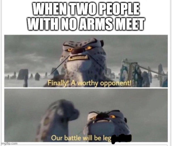 Finally! A worthy opponent! | WHEN TWO PEOPLE WITH NO ARMS MEET | image tagged in finally a worthy opponent | made w/ Imgflip meme maker