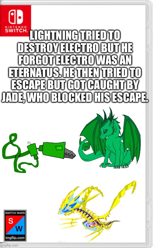 Switch Wars Template | LIGHTNING TRIED TO DESTROY ELECTRO BUT HE FORGOT ELECTRO WAS AN ETERNATUS. HE THEN TRIED TO ESCAPE BUT GOT CAUGHT BY JADE, WHO BLOCKED HIS ESCAPE. | image tagged in switch wars template | made w/ Imgflip meme maker