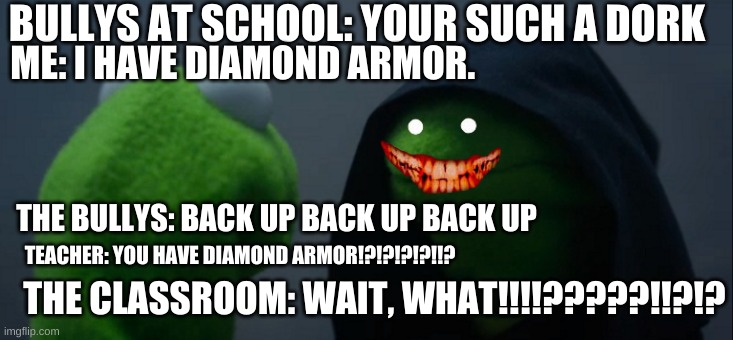 Me at school | BULLYS AT SCHOOL: YOUR SUCH A DORK; ME: I HAVE DIAMOND ARMOR. THE BULLYS: BACK UP BACK UP BACK UP; TEACHER: YOU HAVE DIAMOND ARMOR!?!?!?!?!!? THE CLASSROOM: WAIT, WHAT!!!!?????!!?!? | image tagged in memes,evil kermit | made w/ Imgflip meme maker