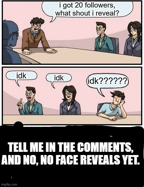 Give me a suggestion, but no face reveals plz. | i got 20 followers, what shout i reveal? idk; idk; idk?????? TELL ME IN THE COMMENTS, AND NO, NO FACE REVEALS YET. | image tagged in memes,boardroom meeting suggestion,idk | made w/ Imgflip meme maker