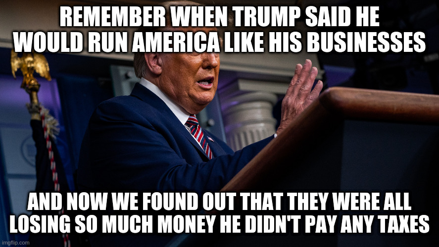 I suppose this was one of the rare things he told the truth about | REMEMBER WHEN TRUMP SAID HE WOULD RUN AMERICA LIKE HIS BUSINESSES; AND NOW WE FOUND OUT THAT THEY WERE ALL LOSING SO MUCH MONEY HE DIDN'T PAY ANY TAXES | image tagged in trump,taxes,business | made w/ Imgflip meme maker