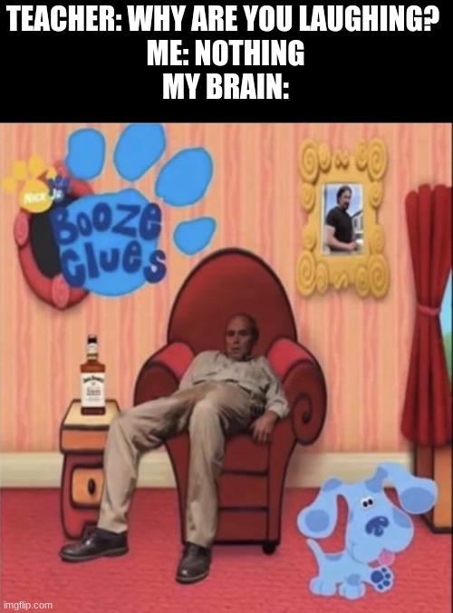 thanks, I hate it | TEACHER: WHY ARE YOU LAUGHING? 
ME: NOTHING
MY BRAIN: | image tagged in booze,drunk,alcohol,blues clues | made w/ Imgflip meme maker