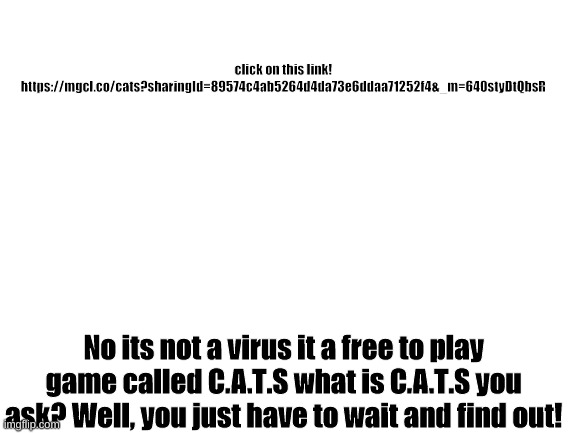 Try it! | click on this link!
https://mgcl.co/cats?sharingId=89574c4ab5264d4da73e6ddaa71252f4&_m=640styDtQbsR; No its not a virus it a free to play game called C.A.T.S what is C.A.T.S you ask? Well, you just have to wait and find out! | image tagged in blank white template | made w/ Imgflip meme maker