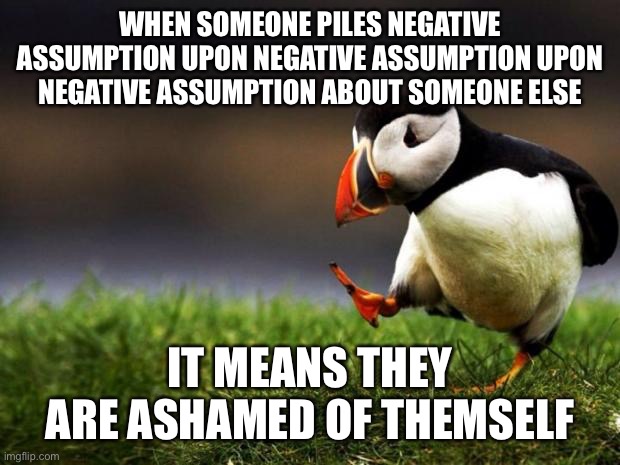 Unpopular Opinion Puffin | WHEN SOMEONE PILES NEGATIVE ASSUMPTION UPON NEGATIVE ASSUMPTION UPON NEGATIVE ASSUMPTION ABOUT SOMEONE ELSE; IT MEANS THEY ARE ASHAMED OF THEMSELF | image tagged in memes,unpopular opinion puffin | made w/ Imgflip meme maker