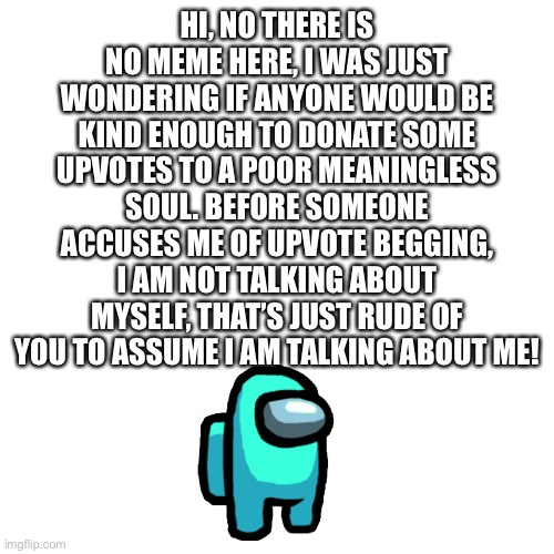 SEX, now that I have your attention, read this meme | HI, NO THERE IS NO MEME HERE, I WAS JUST WONDERING IF ANYONE WOULD BE KIND ENOUGH TO DONATE SOME UPVOTES TO A POOR MEANINGLESS SOUL. BEFORE SOMEONE ACCUSES ME OF UPVOTE BEGGING, I AM NOT TALKING ABOUT MYSELF, THAT’S JUST RUDE OF YOU TO ASSUME I AM TALKING ABOUT ME! | image tagged in memes,blank transparent square,upvotes,insult,rude,testing | made w/ Imgflip meme maker