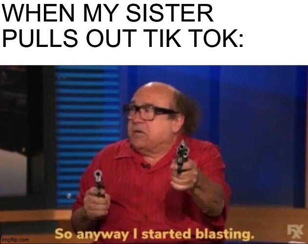 I started blasting | WHEN MY SISTER PULLS OUT TIK TOK: | image tagged in so anyway i started blasting | made w/ Imgflip meme maker