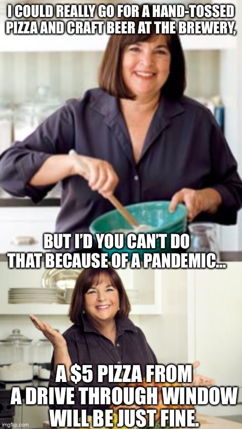 Covid Dining | I COULD REALLY GO FOR A HAND-TOSSED PIZZA AND CRAFT BEER AT THE BREWERY, BUT I’D YOU CAN’T DO THAT BECAUSE OF A PANDEMIC... A $5 PIZZA FROM A DRIVE THROUGH WINDOW WILL BE JUST FINE. | image tagged in barefoot contessa | made w/ Imgflip meme maker