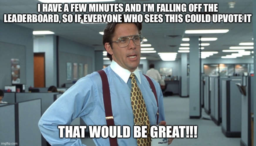 LOL | I HAVE A FEW MINUTES AND I’M FALLING OFF THE LEADERBOARD, SO IF EVERYONE WHO SEES THIS COULD UPVOTE IT; THAT WOULD BE GREAT!!! | image tagged in office space bill lumbergh,funny,imgflip,memes,upvote if you agree,upvote begging | made w/ Imgflip meme maker
