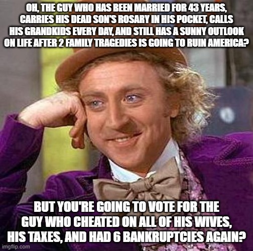 Creepy Condescending Wonka | OH, THE GUY WHO HAS BEEN MARRIED FOR 43 YEARS, CARRIES HIS DEAD SON'S ROSARY IN HIS POCKET, CALLS HIS GRANDKIDS EVERY DAY, AND STILL HAS A SUNNY OUTLOOK ON LIFE AFTER 2 FAMILY TRAGEDIES IS GOING TO RUIN AMERICA? BUT YOU'RE GOING TO VOTE FOR THE GUY WHO CHEATED ON ALL OF HIS WIVES, HIS TAXES, AND HAD 6 BANKRUPTCIES AGAIN? | image tagged in memes,creepy condescending wonka | made w/ Imgflip meme maker