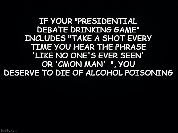 Your Liver Agrees | IF YOUR "PRESIDENTIAL DEBATE DRINKING GAME" INCLUDES "TAKE A SHOT EVERY TIME YOU HEAR THE PHRASE 'LIKE NO ONE'S EVER SEEN' OR 'CMON MAN'  ", YOU DESERVE TO DIE OF ALCOHOL POISONING | image tagged in black background,funny,politics,presidential debate | made w/ Imgflip meme maker