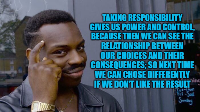 Roll Safe Think About It | TAKING RESPONSIBILITY GIVES US POWER AND CONTROL, BECAUSE THEN WE CAN SEE THE; RELATIONSHIP BETWEEN OUR CHOICES AND THEIR CONSEQUENCES; SO NEXT TIME WE CAN CHOSE DIFFERENTLY IF WE DON'T LIKE THE RESULT | image tagged in memes,roll safe think about it | made w/ Imgflip meme maker