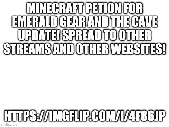 Comment "Cave" at the link to sign on the petion | MINECRAFT PETION FOR EMERALD GEAR AND THE CAVE UPDATE! SPREAD TO OTHER STREAMS AND OTHER WEBSITES! HTTPS://IMGFLIP.COM/I/4F86JP | image tagged in blank white template | made w/ Imgflip meme maker