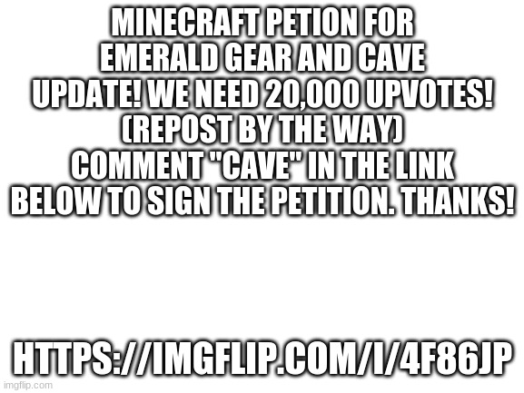 Help us fellow gamers! | MINECRAFT PETION FOR EMERALD GEAR AND CAVE UPDATE! WE NEED 20,000 UPVOTES! (REPOST BY THE WAY) COMMENT "CAVE" IN THE LINK BELOW TO SIGN THE PETITION. THANKS! HTTPS://IMGFLIP.COM/I/4F86JP | image tagged in blank white template | made w/ Imgflip meme maker