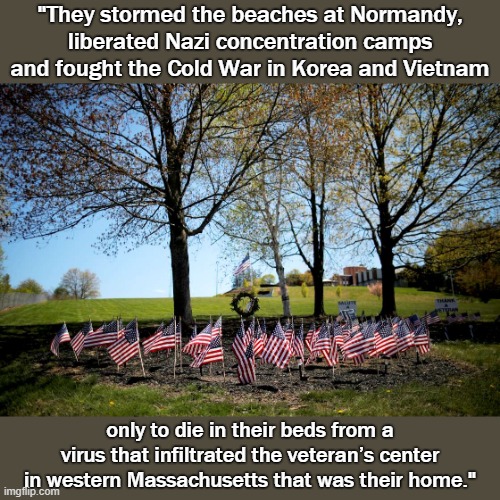 76 veterans. They survived their wars, but not this President’s bungled response to Covid. It didn't have to be this way. | "They stormed the beaches at Normandy, liberated Nazi concentration camps and fought the Cold War in Korea and Vietnam; only to die in their beds from a virus that infiltrated the veteran’s center in western Massachusetts that was their home." | image tagged in veterans memorial,trump is a moron,patriotism,patriotic,veterans,covid-19 | made w/ Imgflip meme maker