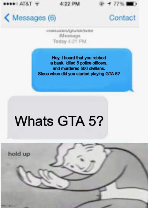 uh oh | Hey, I heard that you robbed a bank, killed 5 police officers, and murdered 500 civilians. Since when did you started playing GTA 5? Whats GTA 5? | image tagged in blank text conversation | made w/ Imgflip meme maker