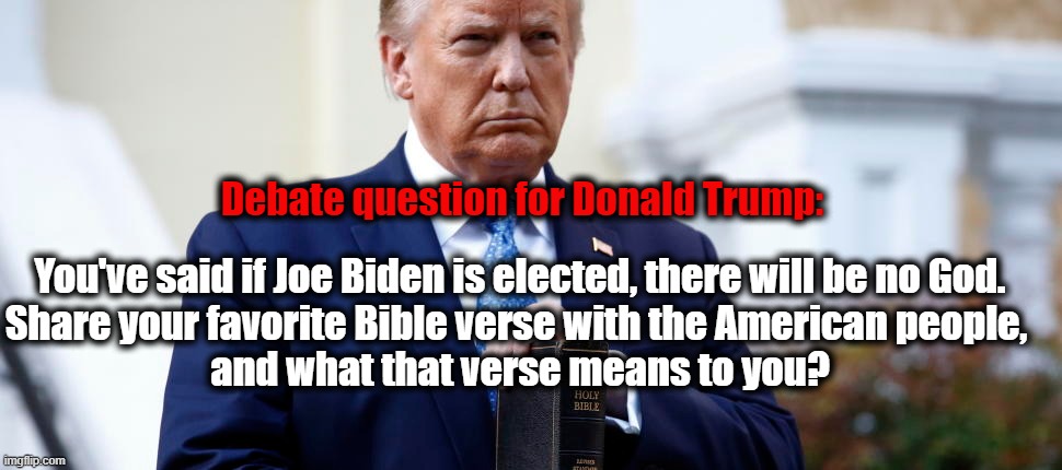 Trump is the Son of Satan | Debate question for Donald Trump:; You've said if Joe Biden is elected, there will be no God.
Share your favorite Bible verse with the American people, 
and what that verse means to you? | image tagged in election 2020,trump,satan,lies,bible verse | made w/ Imgflip meme maker