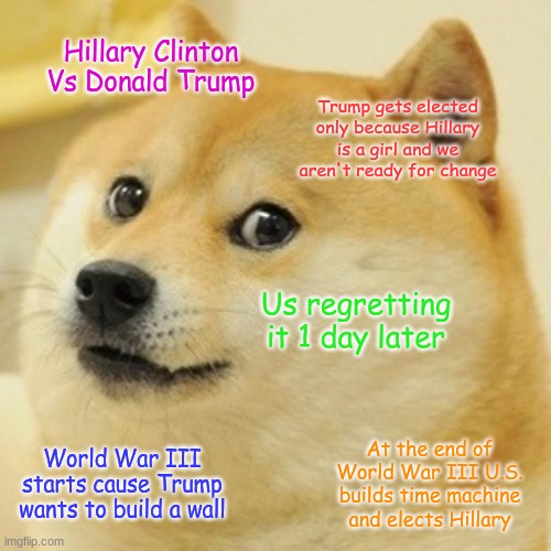 Doge | Hillary Clinton Vs Donald Trump; Trump gets elected only because Hillary is a girl and we aren't ready for change; Us regretting it 1 day later; At the end of World War III U.S. builds time machine and elects Hillary; World War III starts cause Trump wants to build a wall | image tagged in memes,doge | made w/ Imgflip meme maker