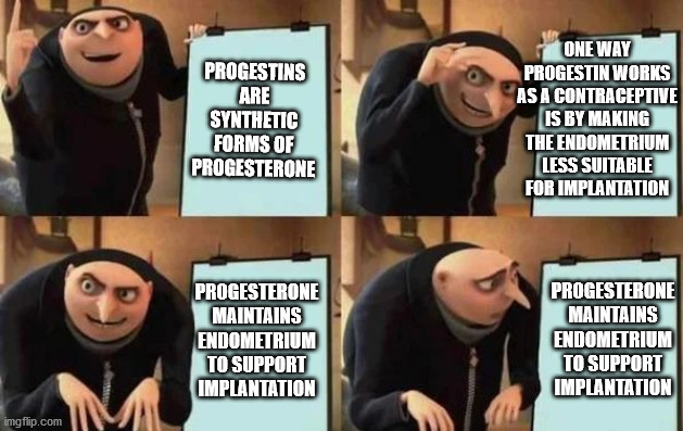 Gru's Plan Meme | ONE WAY PROGESTIN WORKS AS A CONTRACEPTIVE IS BY MAKING THE ENDOMETRIUM LESS SUITABLE FOR IMPLANTATION; PROGESTINS ARE SYNTHETIC FORMS OF PROGESTERONE; PROGESTERONE MAINTAINS ENDOMETRIUM TO SUPPORT IMPLANTATION; PROGESTERONE MAINTAINS ENDOMETRIUM TO SUPPORT IMPLANTATION | image tagged in gru's plan,medicalschool | made w/ Imgflip meme maker