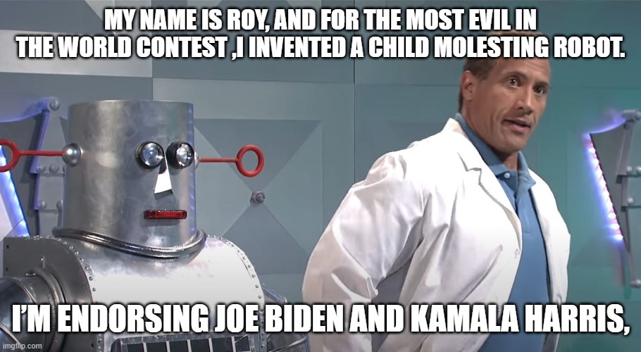 Pedo Robot | MY NAME IS ROY, AND FOR THE MOST EVIL IN THE WORLD CONTEST ,I INVENTED A CHILD MOLESTING ROBOT. I’M ENDORSING JOE BIDEN AND KAMALA HARRIS, | image tagged in the rock,dwayne johnson,snl,pedophile,joe biden,kamala harris | made w/ Imgflip meme maker