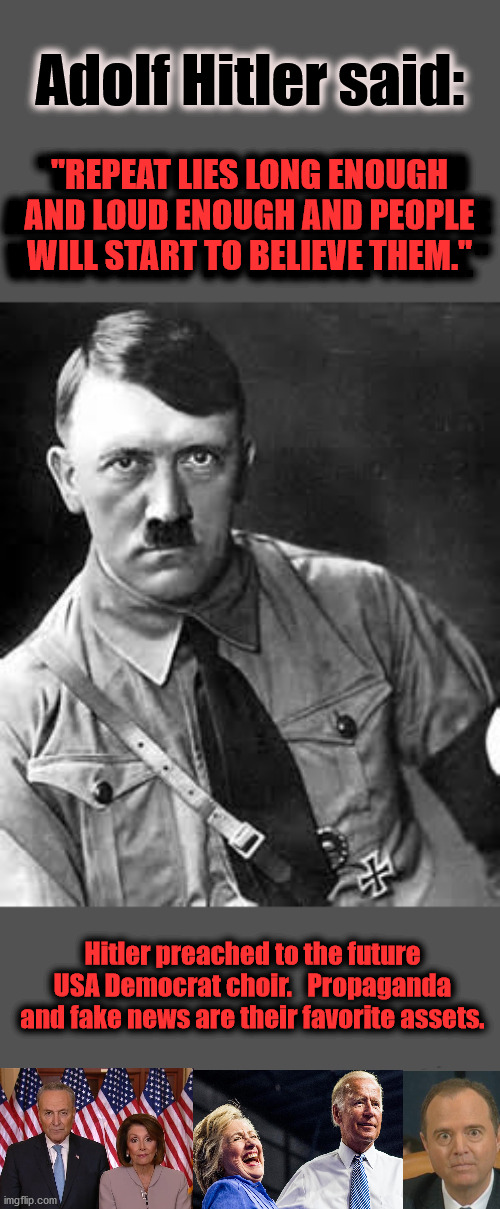 Hitler was the role model for current age Democrats | Adolf Hitler said:; "REPEAT LIES LONG ENOUGH AND LOUD ENOUGH AND PEOPLE WILL START TO BELIEVE THEM."; "REPEAT LIES LONG ENOUGH AND LOUD ENOUGH AND PEOPLE WILL START TO BELIEVE THEM."; Hitler preached to the future USA Democrat choir.   Propaganda and fake news are their favorite assets. | image tagged in adolf hitler,fake news,nancy pelosi,adam schiff,hillary clinton,joe biden | made w/ Imgflip meme maker
