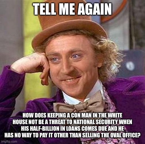 Creepy Condescending Wonka | TELL ME AGAIN; HOW DOES KEEPING A CON MAN IN THE WHITE HOUSE NOT BE A THREAT TO NATIONAL SECURITY WHEN HIS HALF-BILLION IN LOANS COMES DUE AND HE HAS NO WAY TO PAY IT OTHER THAN SELLING THE OVAL OFFICE? | image tagged in memes,creepy condescending wonka,donald trump is an idiot,election 2020 | made w/ Imgflip meme maker