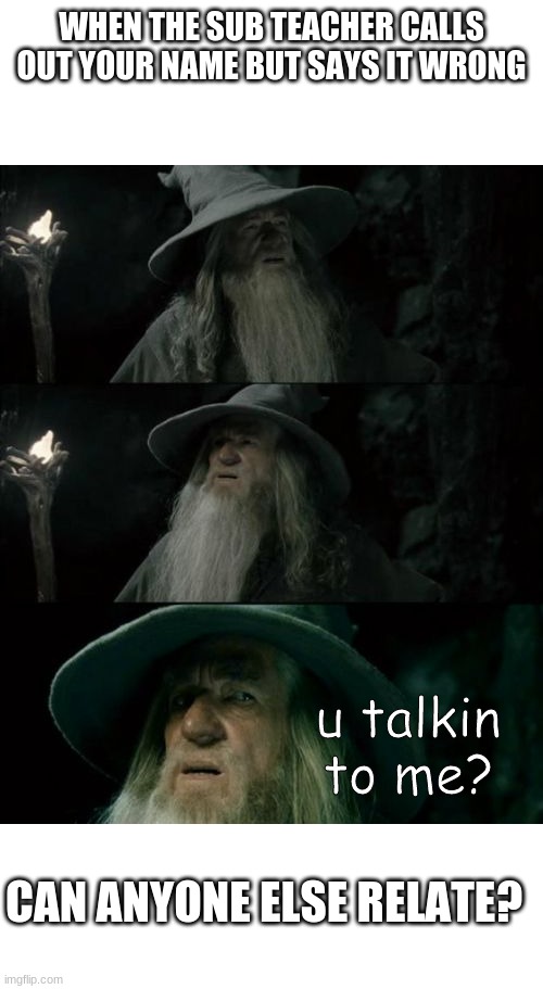 aight this is every time a sub teacher comes | WHEN THE SUB TEACHER CALLS OUT YOUR NAME BUT SAYS IT WRONG; u talkin to me? CAN ANYONE ELSE RELATE? | image tagged in memes,confused gandalf | made w/ Imgflip meme maker