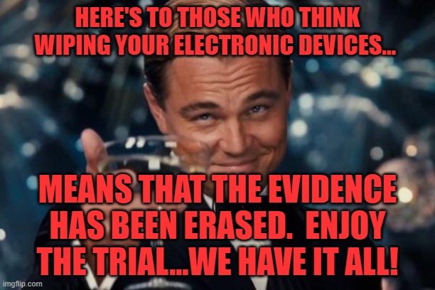 Leonardo Dicaprio Cheers | HERE'S TO THOSE WHO THINK WIPING YOUR ELECTRONIC DEVICES... MEANS THAT THE EVIDENCE HAS BEEN ERASED.  ENJOY THE TRIAL...WE HAVE IT ALL! | image tagged in memes,leonardo dicaprio cheers | made w/ Imgflip meme maker