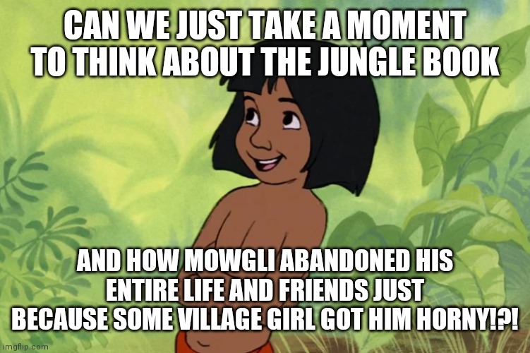 Mowgli | CAN WE JUST TAKE A MOMENT TO THINK ABOUT THE JUNGLE BOOK; AND HOW MOWGLI ABANDONED HIS ENTIRE LIFE AND FRIENDS JUST BECAUSE SOME VILLAGE GIRL GOT HIM HORNY!?! | image tagged in mowgli | made w/ Imgflip meme maker