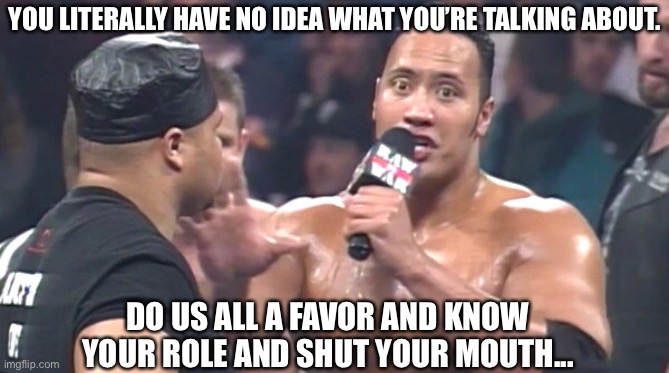 YOU LITERALLY HAVE NO IDEA WHAT YOU’RE TALKING ABOUT. DO US ALL A FAVOR AND KNOW YOUR ROLE AND SHUT YOUR MOUTH... | image tagged in the rock,smackdown,shut up,know it all,2020,dwayne johnson | made w/ Imgflip meme maker