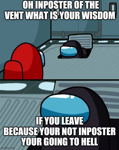 impostor of the vent | OH INPOSTER OF THE VENT WHAT IS YOUR WISDOM; IF YOU LEAVE BECAUSE YOUR NOT INPOSTER YOUR GOING TO HELL | image tagged in impostor of the vent | made w/ Imgflip meme maker