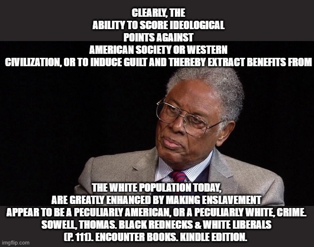 Third Sowell meme. | CLEARLY, THE ABILITY TO SCORE IDEOLOGICAL POINTS AGAINST AMERICAN SOCIETY OR WESTERN CIVILIZATION, OR TO INDUCE GUILT AND THEREBY EXTRACT BENEFITS FROM; THE WHITE POPULATION TODAY, ARE GREATLY ENHANCED BY MAKING ENSLAVEMENT APPEAR TO BE A PECULIARLY AMERICAN, OR A PECULIARLY WHITE, CRIME.

SOWELL, THOMAS. BLACK REDNECKS & WHITE LIBERALS (P. 111). ENCOUNTER BOOKS. KINDLE EDITION. | image tagged in thomas sowell | made w/ Imgflip meme maker