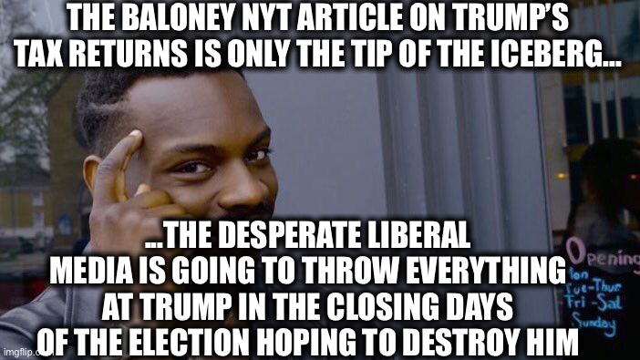 Buckle up, folks. We’re in for a very wild month coming up. | THE BALONEY NYT ARTICLE ON TRUMP’S TAX RETURNS IS ONLY THE TIP OF THE ICEBERG... ...THE DESPERATE LIBERAL MEDIA IS GOING TO THROW EVERYTHING AT TRUMP IN THE CLOSING DAYS OF THE ELECTION HOPING TO DESTROY HIM | image tagged in memes,roll safe think about it,president trump,election 2020,liberal media,new york times | made w/ Imgflip meme maker