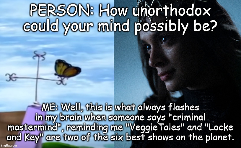 PERSON: How unorthodox could your mind possibly be? ME: Well, this is what always flashes in my brain when someone says "criminal mastermind", reminding me "VeggieTales" and "Locke and Key" are two of the six best shows on the planet. | image tagged in locke and key,echo,criminal mastermind,veggietales,butterfly,what are memes | made w/ Imgflip meme maker