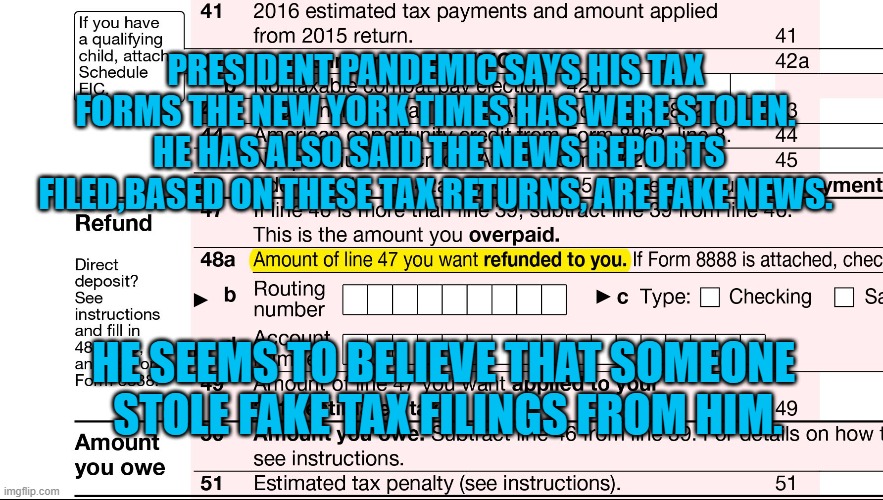 "The Truth Will Out!"--The Merchant of Venice." | PRESIDENT PANDEMIC SAYS HIS TAX FORMS THE NEW YORK TIMES HAS WERE STOLEN.  HE HAS ALSO SAID THE NEWS REPORTS FILED,BASED ON THESE TAX RETURNS, ARE FAKE NEWS. HE SEEMS TO BELIEVE THAT SOMEONE
 STOLE FAKE TAX FILINGS FROM HIM. | image tagged in politics | made w/ Imgflip meme maker