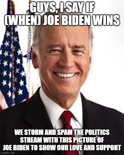 Please can we do this!? It would be awesome. November 4th got it? (MAKE THIS POPULAR AND SPREAD THE WORD!) [Not to the politics  | GUYS, I SAY IF (WHEN) JOE BIDEN WINS; WE STORM AND SPAM THE POLITICS STREAM WITH THIS PICTURE OF JOE BIDEN TO SHOW OUR LOVE AND SUPPORT | image tagged in memes,joe biden | made w/ Imgflip meme maker