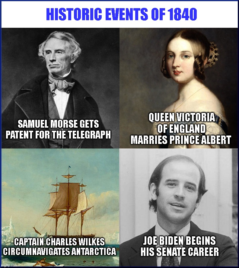 Joe Biden says his Senate career started 180 years ago | HISTORIC EVENTS OF 1840; SAMUEL MORSE GETS PATENT FOR THE TELEGRAPH; QUEEN VICTORIA OF ENGLAND MARRIES PRINCE ALBERT; CAPTAIN CHARLES WILKES CIRCUMNAVIGATES ANTARCTICA; JOE BIDEN BEGINS HIS SENATE CAREER | image tagged in historic events of 1840,joe biden,dementia,history,joe says he started in senate 180 years ago,politics | made w/ Imgflip meme maker