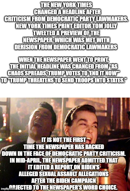 And people think the New York Time is telling the truth now? LOL  Idiots | THE NEW YORK TIMES   CHANGED A HEADLINE AFTER CRITICISM FROM DEMOCRATIC PARTY LAWMAKERS.

NEW YORK TIMES PRINT EDITOR TOM JOLLY TWEETED A PREVIEW OF THE NEWSPAPER, WHICH WAS MET WITH DERISION FROM DEMOCRATIC LAWMAKERS; WHEN THE NEWSPAPER WENT TO PRINT, THE INITIAL HEADLINE WAS CHANGED FROM “AS CHAOS SPREADS, TRUMP VOTES TO ‘END IT NOW’” TO “TRUMP THREATENS TO SEND TROOPS INTO STATES.”; IT IS NOT THE FIRST TIME THE NEWSPAPER HAS BACKED DOWN IN THE FACE OF DEMOCRATIC PARTY CRITICISM.

IN MID-APRIL, THE NEWSPAPER ADMITTED THAT IT EDITED A REPORT ON BIDEN’S ALLEGED SEXUAL ASSAULT ALLEGATIONS AFTER THE BIDEN CAMPAIGN OBJECTED TO THE NEWSPAPER’S WORD CHOICE. | image tagged in blank white template,memes,good fellas hilarious | made w/ Imgflip meme maker