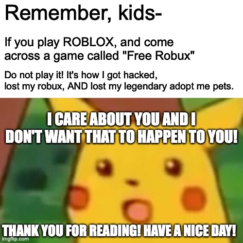 Advice from Pikachu! | Remember, kids-; If you play ROBLOX, and come across a game called "Free Robux"; Do not play it! It's how I got hacked, lost my robux, AND lost my legendary adopt me pets. I CARE ABOUT YOU AND I DON'T WANT THAT TO HAPPEN TO YOU! THANK YOU FOR READING! HAVE A NICE DAY! | image tagged in memes,surprised pikachu | made w/ Imgflip meme maker